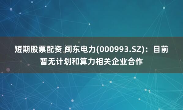 短期股票配资 闽东电力(000993.SZ)：目前暂无计划和算力相关企业合作