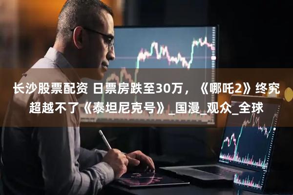 长沙股票配资 日票房跌至30万,《哪吒2》终究超越不了《泰坦尼克号》_国漫_观众_全球