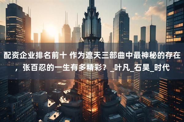 配资企业排名前十 作为遮天三部曲中最神秘的存在,张百忍的一生有多精彩?_叶凡_石昊_时代
