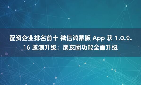 配资企业排名前十 微信鸿蒙版 App 获 1.0.9.16 邀测升级：朋友圈功能全面升级