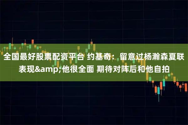 全国最好股票配资平台 约基奇:留意过杨瀚森夏联表现&他很全面 期待对阵后和他自拍