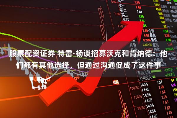 股票配资证券 特雷·杨谈招募沃克和肯纳德:他们都有其他选择,但通过沟通促成了这件事