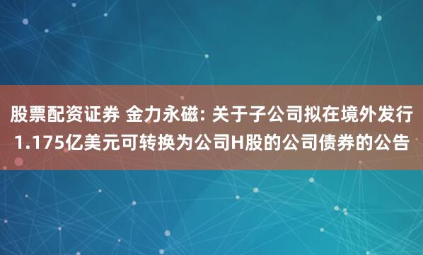 股票配资证券 金力永磁: 关于子公司拟在境外发行1.175亿美元可转换为公司H股的公司债券的公告