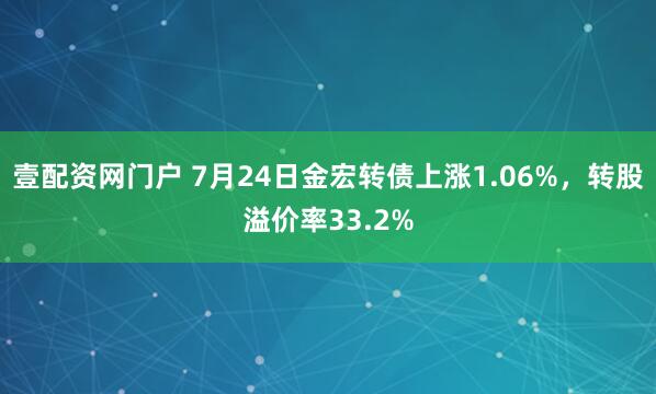 壹配资网门户 7月24日金宏转债上涨1.06%,转股溢价率33.2%