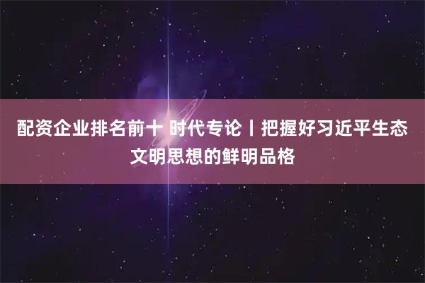 配资企业排名前十 时代专论丨把握好习近平生态文明思想的鲜明品格